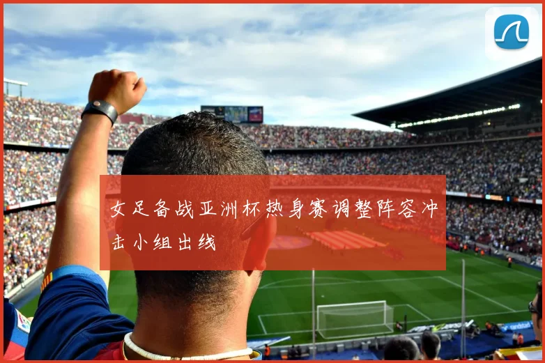 女足备战亚洲杯热身赛调整阵容冲击小组出线