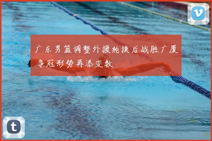 广东男篮调整外援轮换后战胜广厦 争冠形势再添变数