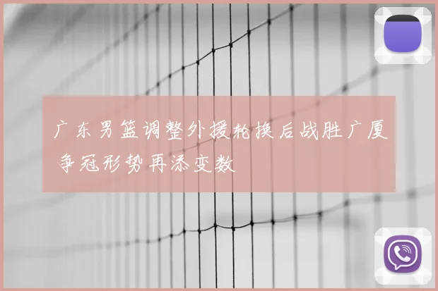 广东男篮调整外援轮换后战胜广厦 争冠形势再添变数