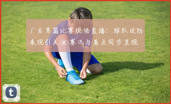 广东男篮比赛现场直播：球队攻防表现引关注 赛况与看点同步呈现