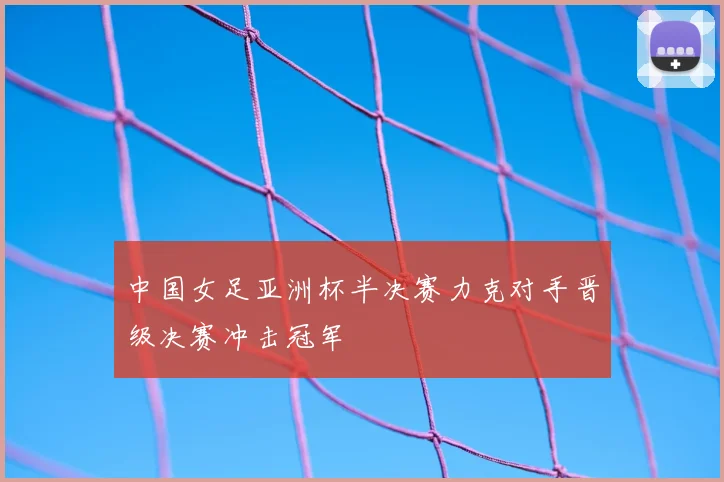 中国女足亚洲杯半决赛力克对手晋级决赛冲击冠军