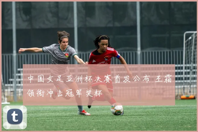 中国女足亚洲杯决赛首发公布 王霜领衔冲击冠军奖杯