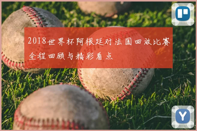 2018世界杯阿根廷对法国回放比赛全程回顾与精彩看点