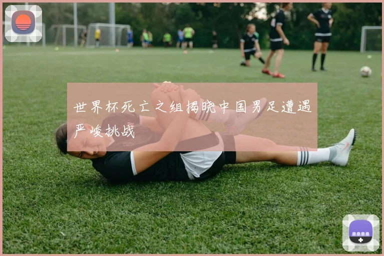 世界杯死亡之组揭晓中国男足遭遇严峻挑战
