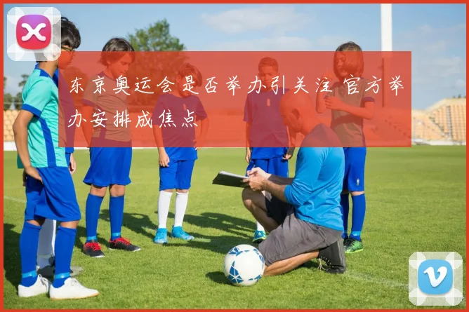 东京奥运会是否举办引关注 官方举办安排成焦点