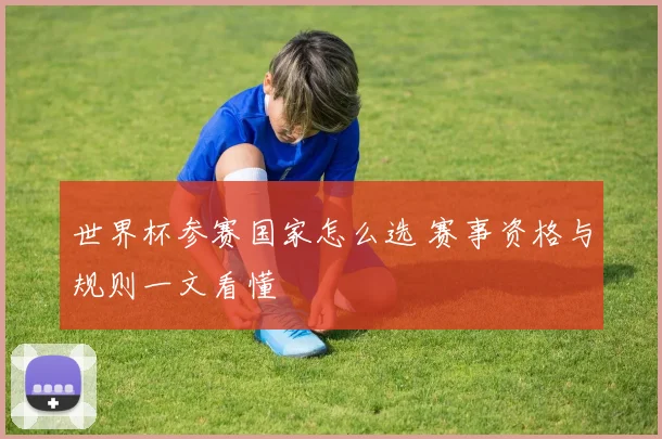 世界杯参赛国家怎么选 赛事资格与规则一文看懂