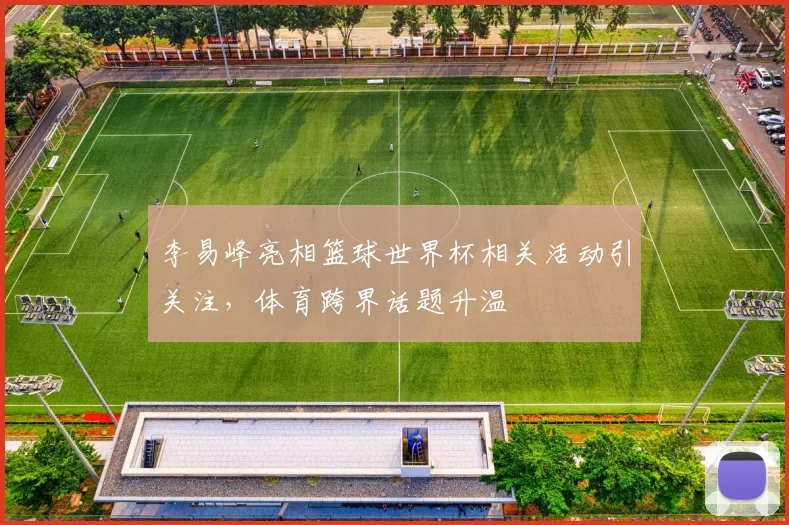 李易峰亮相篮球世界杯相关活动引关注,体育跨界话题升温