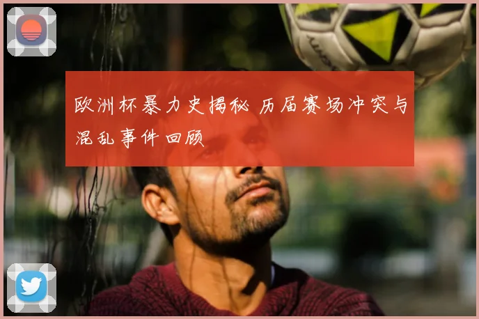 欧洲杯暴力史揭秘 历届赛场冲突与混乱事件回顾