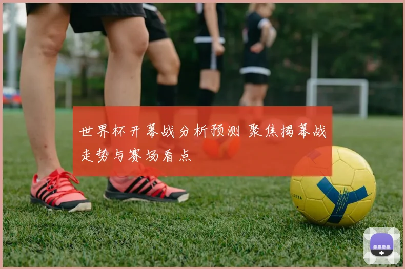 世界杯开幕战分析预测 聚焦揭幕战走势与赛场看点