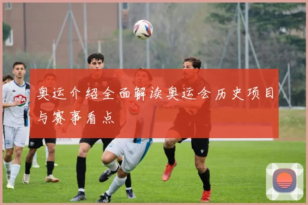 奥运介绍全面解读奥运会历史项目与赛事看点